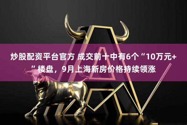 炒股配资平台官方 成交前十中有6个“10万元+”楼盘，9月上海新房价格持续领涨