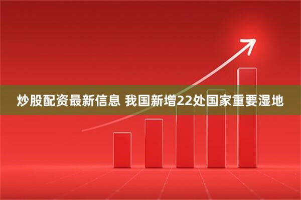 炒股配资最新信息 我国新增22处国家重要湿地