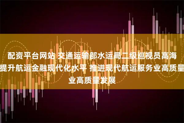 配资平台网站 交通运输部水运局二级巡视员高海云：提升航运金融现代化水平 推进现代航运服务业高质量发展