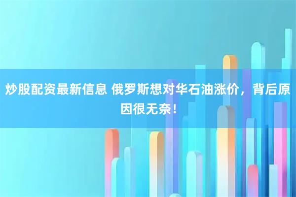 炒股配资最新信息 俄罗斯想对华石油涨价，背后原因很无奈！