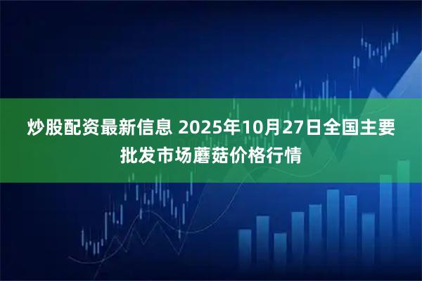 炒股配资最新信息 2025年10月27日全国主要批发市场蘑菇价格行情