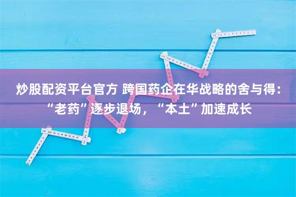 炒股配资平台官方 跨国药企在华战略的舍与得：“老药”逐步退场，“本土”加速成长