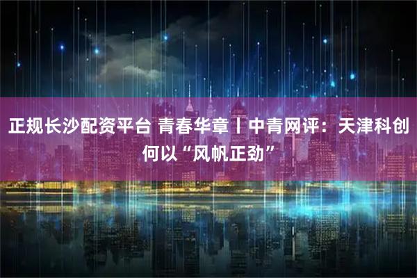 正规长沙配资平台 青春华章丨中青网评：天津科创何以“风帆正劲”