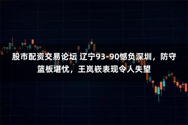 股市配资交易论坛 辽宁93-90憾负深圳，防守篮板堪忧，王岚嵚表现令人失望