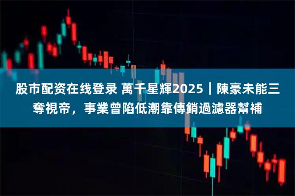 股市配资在线登录 萬千星輝2025｜陳豪未能三奪視帝，事業曾陷低潮靠傳銷過濾器幫補