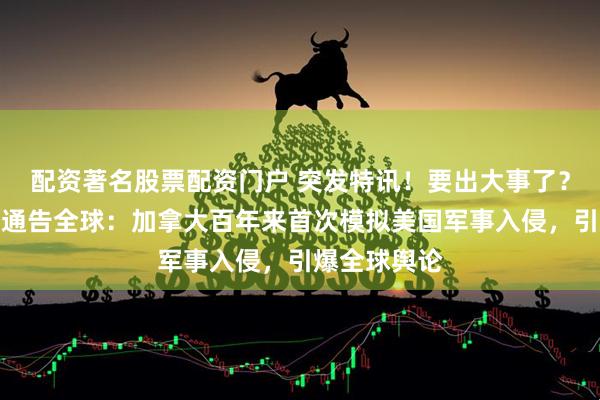 配资著名股票配资门户 突发特讯！要出大事了？加拿大郑重通告全球：加拿大百年来首次模拟美国军事入侵，引爆全球舆论