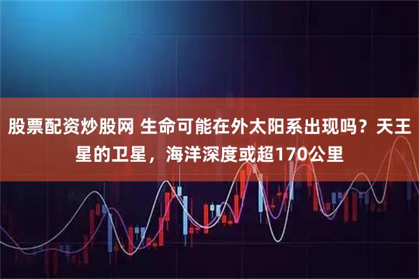 股票配资炒股网 生命可能在外太阳系出现吗？天王星的卫星，海洋深度或超170公里