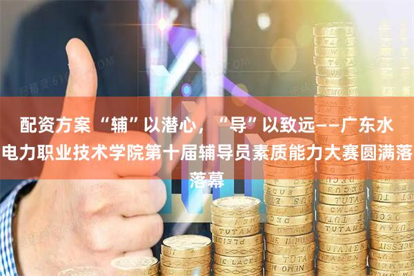 配资方案 “辅”以潜心，“导”以致远——广东水利电力职业技术学院第十届辅导员素质能力大赛圆满落幕