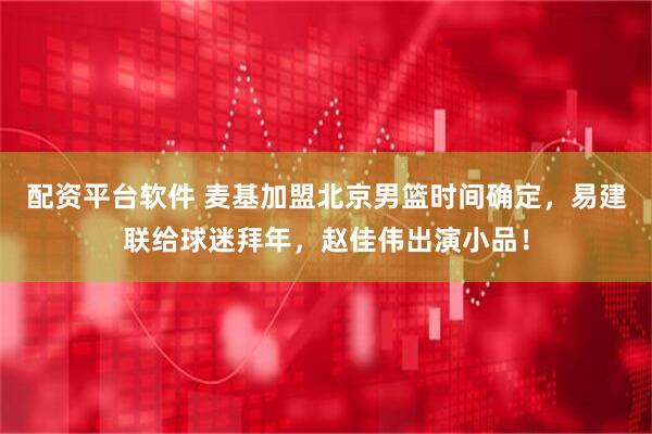 配资平台软件 麦基加盟北京男篮时间确定，易建联给球迷拜年，赵佳伟出演小品！