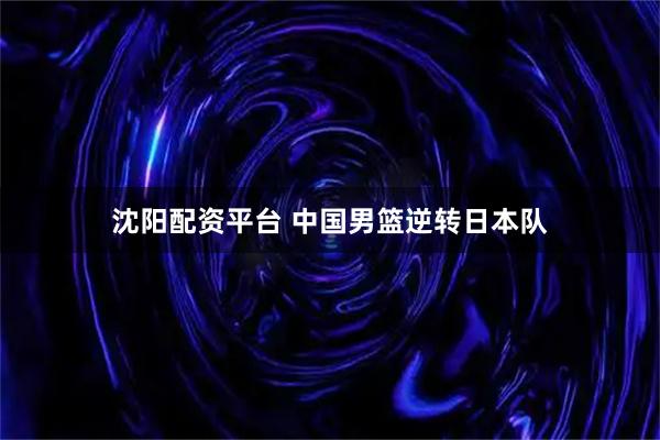 沈阳配资平台 中国男篮逆转日本队
