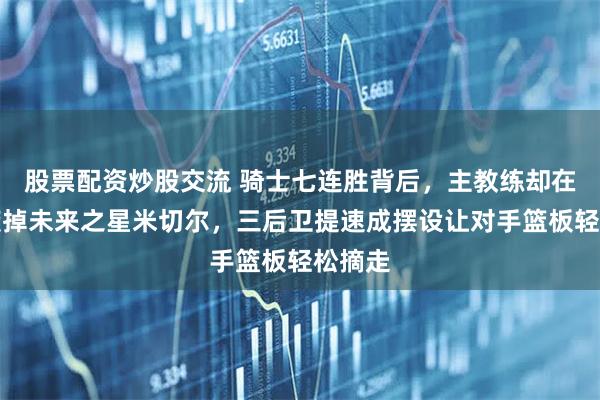 股票配资炒股交流 骑士七连胜背后，主教练却在亲手废掉未来之星米切尔，三后卫提速成摆设让对手篮板轻松摘走