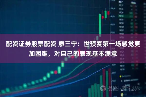 配资证券股票配资 廖三宁：世预赛第一场感觉更加困难，对自己的表现基本满意