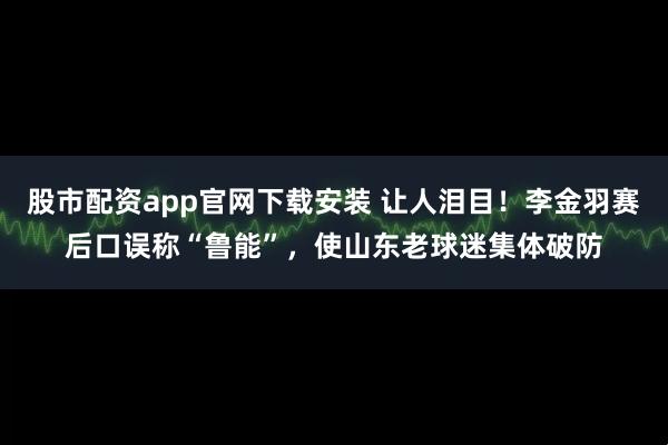 股市配资app官网下载安装 让人泪目！李金羽赛后口误称“鲁能”，使山东老球迷集体破防