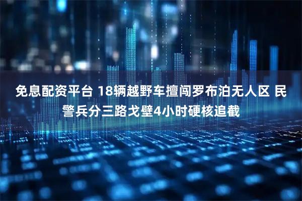 免息配资平台 18辆越野车擅闯罗布泊无人区 民警兵分三路戈壁4小时硬核追截