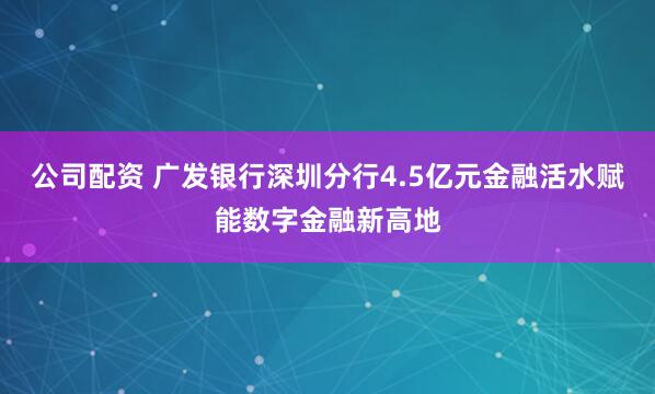 公司配资 广发银行深圳分行4.5亿元金融活水赋能数字金融新高地