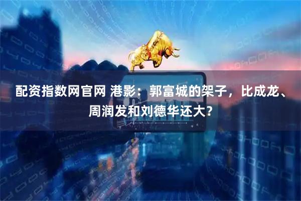 配资指数网官网 港影：郭富城的架子，比成龙、周润发和刘德华还大？