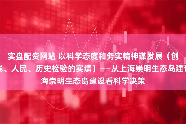实盘配资网站 以科学态度和务实精神谋发展（创造经得起实践、人民、历史检验的实绩）——从上海崇明生态岛建设看科学决策