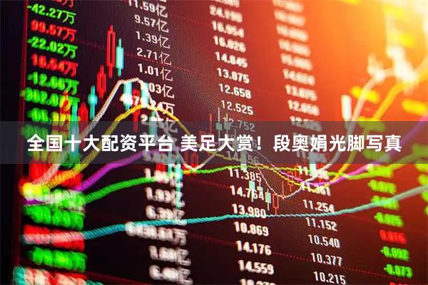 全国十大配资平台 美足大赏！段奥娟光脚写真