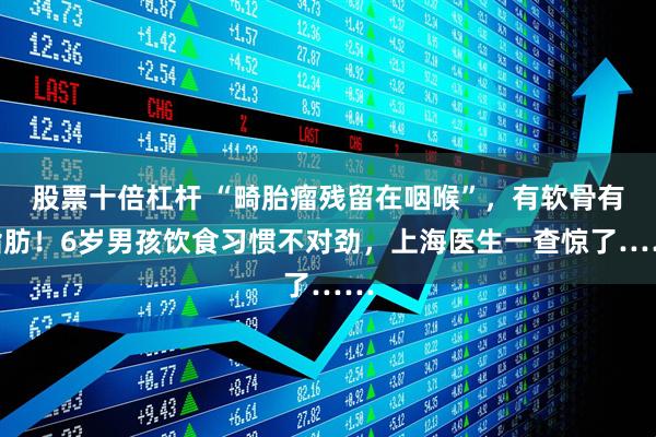 股票十倍杠杆 “畸胎瘤残留在咽喉”，有软骨有脂肪！6岁男孩饮食习惯不对劲，上海医生一查惊了……