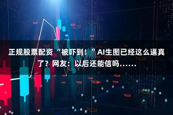正规股票配资 “被吓到！”AI生图已经这么逼真了？网友：以后还能信吗……